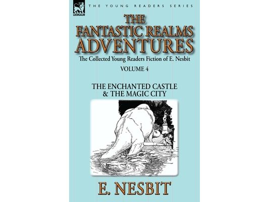 The Collected Young Readers Fiction of E. Nesbit-Volume 4: The Fantastic Realms Adventures-The Enchanted Castle & The Magic City
