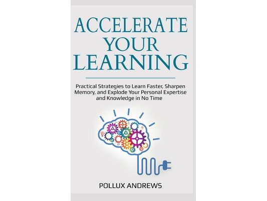 Accelerate Your Learning: Practical Strategies to Learn Faster, Sharpen Memory, and Explode Your Personal Expertise and Knowledge in No Time