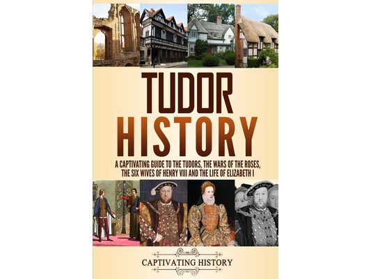 Tudor History: A Captivating Guide to the Tudors, the Wars of the Roses, the Six Wives of Henry VIII and the Life of Elizabeth I
