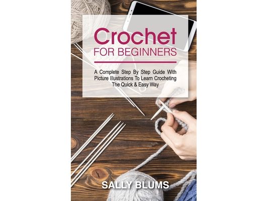 Crochet for Beginners: A Complete Step By Step Guide With Picture Illustrations To Learn Crocheting The Quick & Easy Way