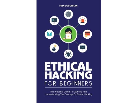 Ethical Hacking for Beginners: The Practical Guide To Learning And Understanding The Concept Of Ethical Hacking