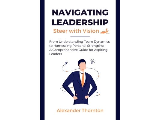 Navigating Leadership: From Understanding Team Dynamics to Harnessing Personal Strengths: A Comprehensive Guide for Aspiring Leaders