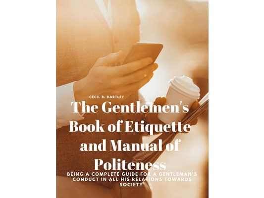 The Gentlemen's Book of Etiquette and Manual of Politeness - Being a Complete Guide for a Gentleman's Conduct in all his Relations Towards Society