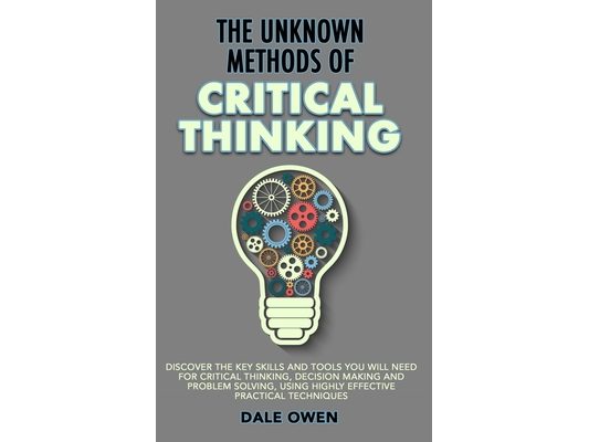 The Unknown Methods of Critical Thinking: Discover The Key Skills and Tools You Will Need for Critical Thinking, Decision Making and Problem Solving,