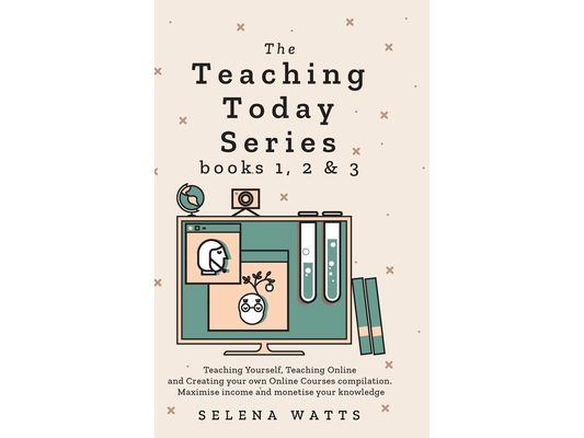 Teaching Today Series Books 1, 2 and 3: Teaching Yourself, Teaching Online and Creating your own Online Courses compilation. Maximise income and monet