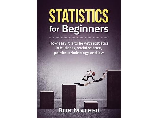 Statistics for Beginners: How easy it is to lie with statistics in business, social science, politics, criminology and law
