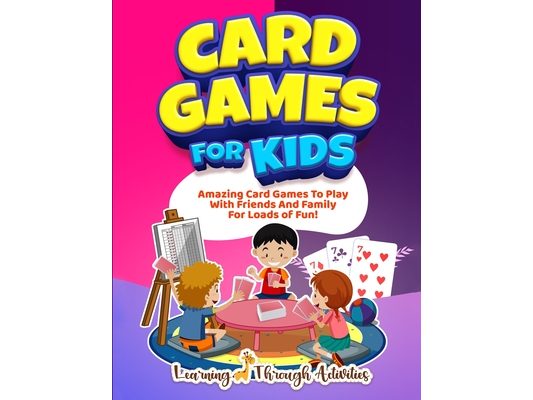 Card Games For Kids: Amazing Card Games To Play With Family And Friends For Loads Of Fun!