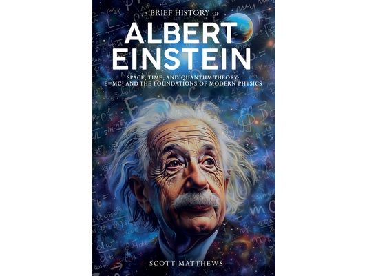 A Brief History of Albert Einstein - Space, Time, and Quantum Theory: E=mc² and the Foundations of Modern Physics