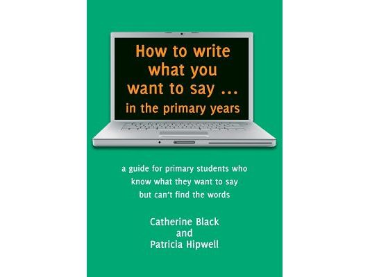 How to write what you want to say ... in the primary years: a guide for primary students who know what they want to say but can't find the words