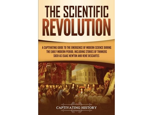 The Scientific Revolution: A Captivating Guide to the Emergence of Modern Science During the Early Modern Period, Including Stories of Thinkers Such a
