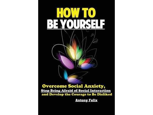 How To Be Yourself: Overcome Social Anxiety, Stop Being Afraid of Social Interaction and Develop the Courage to Be Disliked