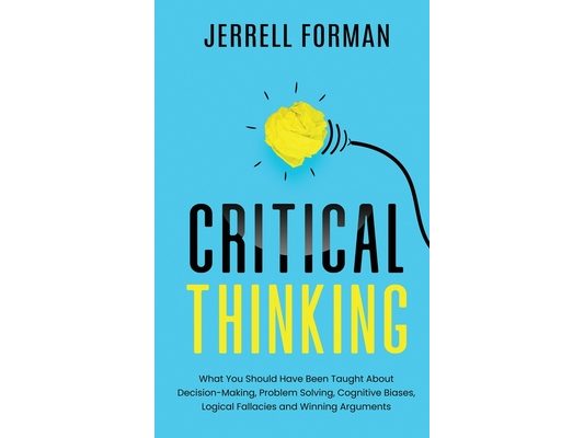 Critical Thinking: What You Should Have Been Taught About Decision-Making, Problem Solving, Cognitive Biases, Logical Fallacies and Winning Arguments