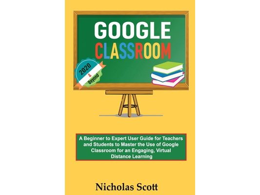 Google Classroom 2020 and Beyond: A Beginner to Expert User Guide for Teachers and Students to Master the Use of Google Classroom for an Engaging, Vir
