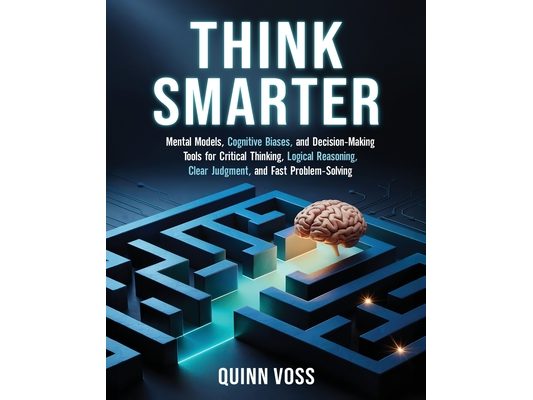 Think Smarter: Mental Models, Cognitive Biases, and Decision-Making Tools for Critical Thinking, Logical Reasoning, Clear Judgment, and Fast Problem-S