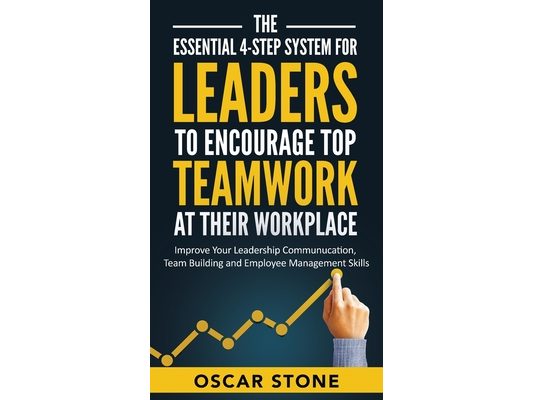 The Essential 4-Step System for Leaders to Encourage Top Teamwork at Their Workplace: Improve Your Leadership Communication, Team Building and Employe