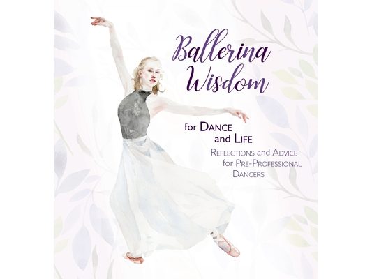 Ballerina Wisdom for Dance and Life: Reflections and Advice for Pre-Professional Dancers