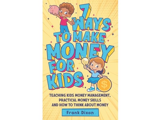7 Ways To Make Money For Kids: Teaching Kids Money Management, Practical Money Skills And How To Think About Money
