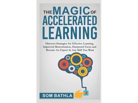 The Magic of Accelerated Learning: Discover Strategies for Effective Learning, Improved Memorization, Sharpened Focus and Become An Expert In Any Skil