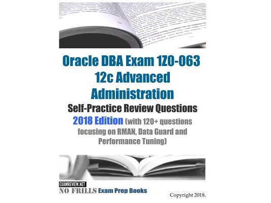 Oracle DBA Exam 1Z0-063 12c Advanced Administration Self-Practice Review Questions 2018 Edition (with 120+ questions focusing on RMAN, Data Guard and