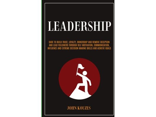 Leadership: Dare To Build Trust, Loyalty, Ownership And Remove Deception And Lead Followers Through Self Motivation, Communication, Influence And Extr