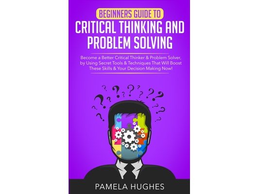 Beginners Guide to Critical Thinking and Problem Solving: Become a Better Critical Thinker & Problem Solver, by Using Secret Tools & Techniques That W