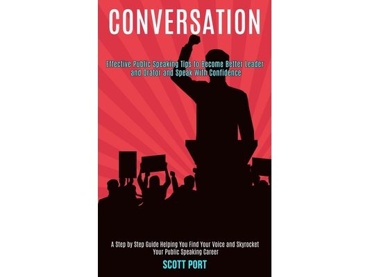 Conversation: Effective Public Speaking Tips to Become Better Leader and Orator and Speak With Confidence (A Step by Step Guide Helping You Find Your