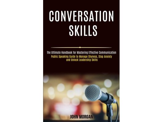Conversation Skills: Public Speaking Guide to Manage Shyness, Stop Anxiety and Unlock Leadership Skills (The Ultimate Handbook for Mastering Effective