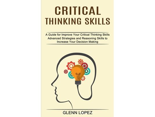 Critical Thinking Skills: Advanced Strategies and Reasoning Skills to Increase Your Decision Making (A Guide for Improve Your Critical Thinking Skills