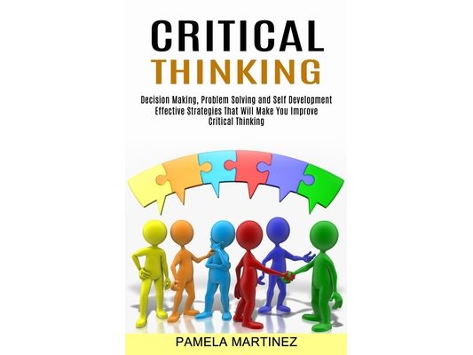 Critical Thinking: Decision Making, Problem Solving and Self Development (Effective Strategies That Will Make You Improve Critical Thinking)