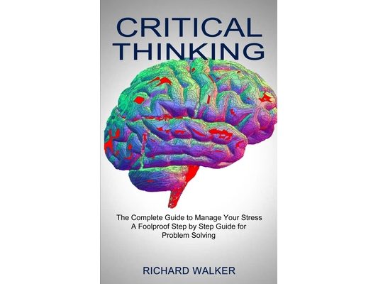 Critical Thinking: The Complete Guide to Manage Your Stress (A Foolproof Step by Step Guide for Problem Solving)