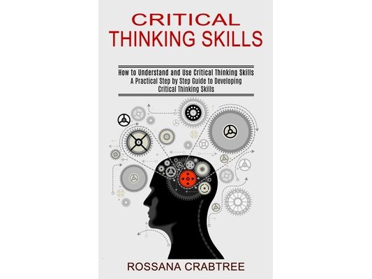 Critical Thinking Skills: How to Understand and Use Critical Thinking Skills (A Practical Step by Step Guide to Developing Critical Thinking Skills)