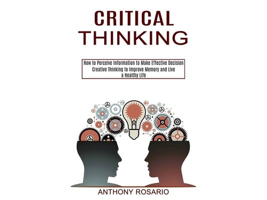 Critical Thinking: Creative Thinking to Improve Memory and Live a Healthy Life (How to Perceive Information to Make Effective Decision)