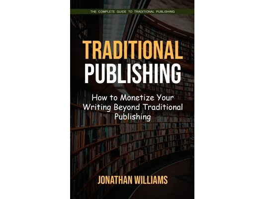 Traditional Publishing: The Complete Guide to Traditional Publishing (How to Monetize Your Writing Beyond Traditional Publishing)