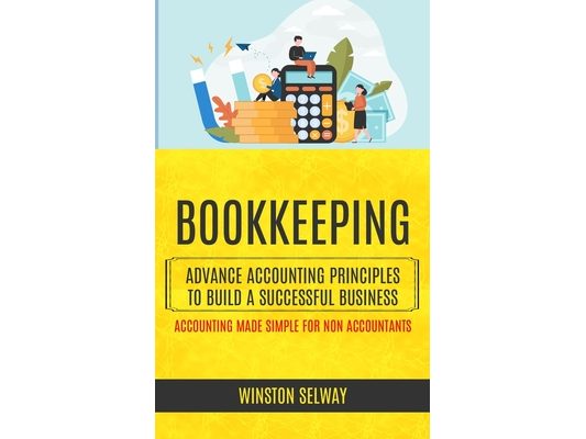 Bookkeeping: Advance Accounting Principles To Build A Successful Business (Accounting Made Simple For Non Accountants)