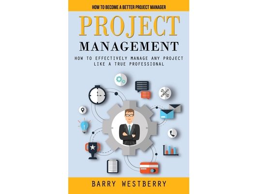Project Management: How to Become a Better Project Manager (How to Effectively Manage Any Project Like a True Professional)