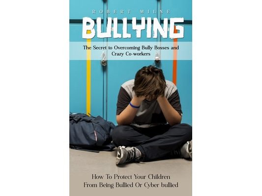 Bullying: The Secret to Overcoming Bully Bosses and Crazy Co-workers (How To Protect Your Children From Being Bullied Or Cyber bullied)