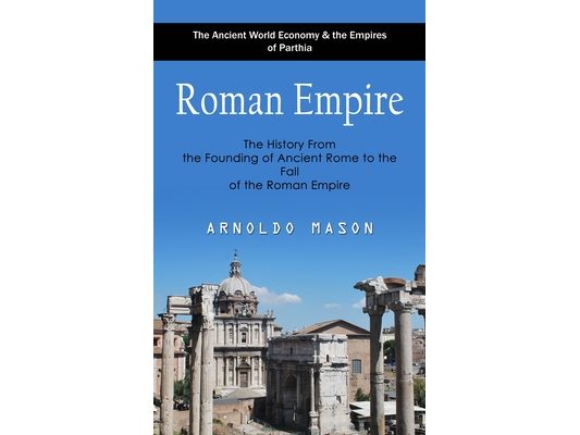 Roman Empire: The Ancient World Economy & the Empires of Parthia (The History From the Founding of Ancient Rome to the Fall of the Roman Empire)