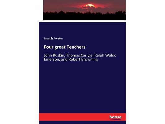 Four great Teachers: John Ruskin, Thomas Carlyle, Ralph Waldo Emerson, and Robert Browning