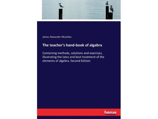 The teacher's hand-book of algebra: Containing methods, solutions and exercises, illustrating the lates and best treatment of the elements of algebra.