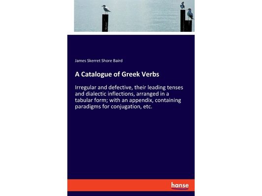 A Catalogue of Greek Verbs: Irregular and defective, their leading tenses and dialectic inflections, arranged in a tabular form; with an appendix, con