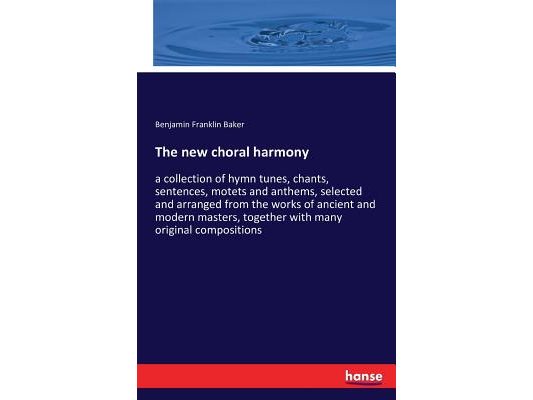 The new choral harmony: a collection of hymn tunes, chants, sentences, motets and anthems, selected and arranged from the works of ancient and modern