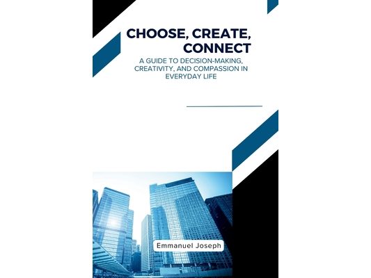 Choose, Create, Connect, A Guide to Decision-Making, Creativity, and Compassion in Everyday Life