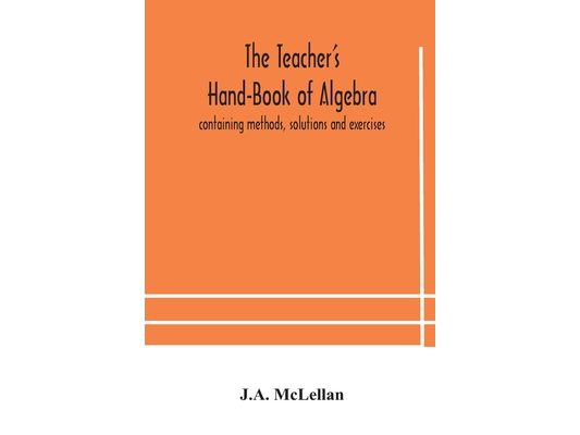 The Teacher'S Hand-Book Of Algebra; Containing Methods, Solutions And Exercises