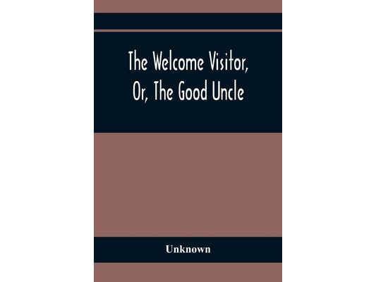 The Welcome Visitor, Or, The Good Uncle: Being A Collection Of Original Stories, Containing Several Well-Authenticated Anecdotes, Displaying Striking