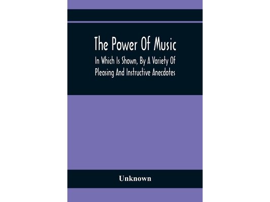 The Power Of Music: In Which Is Shown, By A Variety Of Pleasing And Instructive Anecdotes, The Effects It Has On Man And Animals
