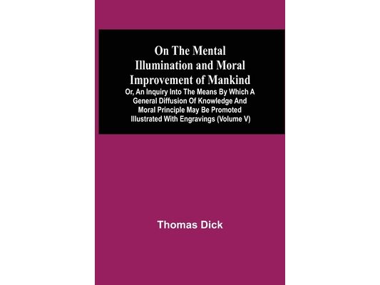 On The Mental Illumination And Moral Improvement Of Mankind, Or, An Inquiry Into The Means By Which A General Diffusion Of Knowledge And Moral Princip