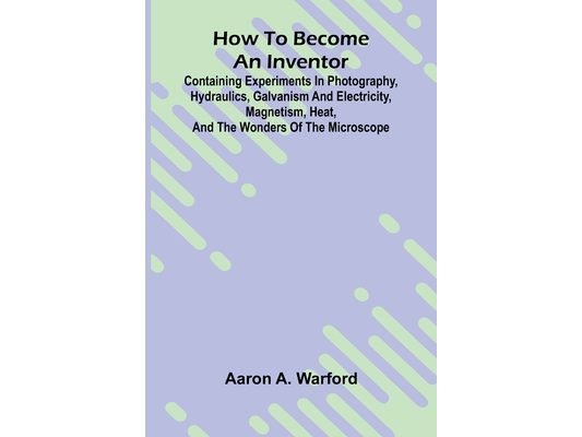 How to become an inventor: Containing experiments in photography, hydraulics, galvanism and electricity, magnetism, heat, and the wonders of the micro