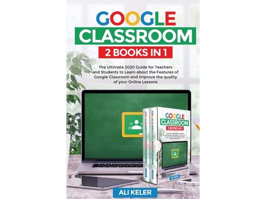 Google Classroom - 2 Books in 1: The Ultimate 2020 Guide for Teachers and Students to Learn about the Features of Google Classroom and Improve the qua