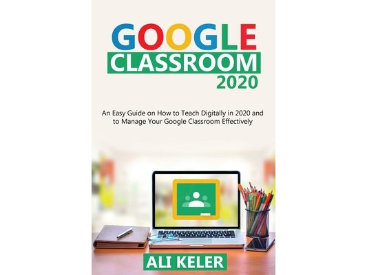 Google Classroom 2020: An Easy Guide on How to Teach Digitally in 2020 and To Manage Your Google Classroom Effectively