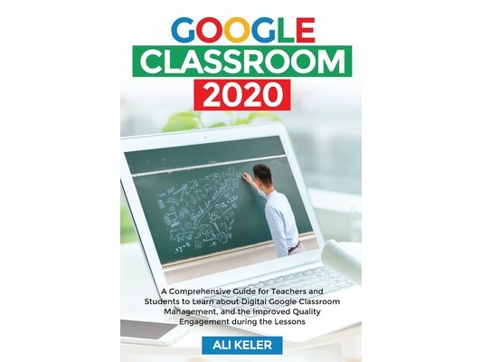 Google Classroom 2020: A Comprehensive Guide for Teachers and Students to Learn about Digital Google Classroom Management, and the Improved Quality En